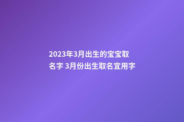 2023年3月出生的宝宝取名字 3月份出生取名宜用字
